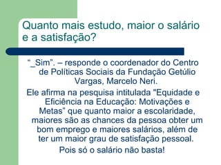 Quanto mais estudo, maior o salário
e a satisfação?
“_Sim”. – responde o coordenador do Centro
de Políticas Sociais da Fundação Getúlio
Vargas, Marcelo Neri.
Ele afirma na pesquisa intitulada "Equidade e
Eficiência na Educação: Motivações e
Metas” que quanto maior a escolaridade,
maiores são as chances da pessoa obter um
bom emprego e maiores salários, além de
ter um maior grau de satisfação pessoal.
Pois só o salário não basta!
 