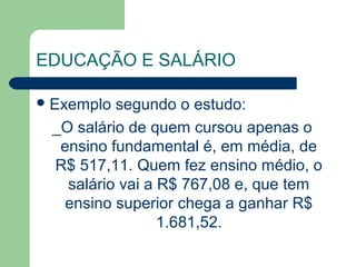 EDUCAÇÃO E SALÁRIO
Exemplo segundo o estudo:
_O salário de quem cursou apenas o
ensino fundamental é, em média, de
R$ 517,11. Quem fez ensino médio, o
salário vai a R$ 767,08 e, que tem
ensino superior chega a ganhar R$
1.681,52.
 