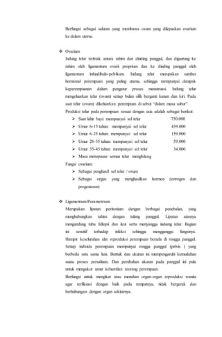 Berfungsi sebagai saluran yang membawa ovum yang dilepaskan ovarium 
ke dalam uterus. 
 Ovarium 
Indung telur terletak antara rahim dan dinding panggul, dan digantung ke 
rahim oleh ligamentum ovarii proprium dan ke dinding panggul oleh 
ligamentum infundibulo-pelvikum. Indung telur merupakan sumber 
hormonal perempuan yang paling utama, sehingga mempunyai dampak 
keperempuanan dalam pengatur proses menstruasi. Indung telur 
mengeluarkan telur (ovum) setiap bulan silih berganti kanan dan kiri. Pada 
saat telur (ovum) dikeluarkan perempuan di sebut “dalam masa subur”. 
Produksi telur pada perempuan sesuai dengan usia adalah sebagai berikut: 
 Saat lahir bayi: mempunyai sel telur 750.000 
 Umur 6-15 tahun: mempunyai sel telur 439.000 
 Umur 6-25 tahun: mempunyai sel telur 159.000 
 Umur 26-35 tahun: mempunyai sel telur 59.000 
 Umur 35-45 tahun: mempunyai sel telur 34.000 
 Masa menopause semua telur menghilang 
Fungsi ovarium: 
 Sebagai penghasil sel telur / ovum 
 Sebagai organ yang menghasilkan hormon (estrogen dan 
progesteron) 
 Ligamentum/Parametrium 
Merupakan lipatan peritonium dengan berbagai penebalan, yang 
menghubungkan rahim dengan tulang panggul. Lipatan atasnya 
mengandung tuba fallopii dan ikut serta menyangga indumg telur. Bagian 
ini sensitif terhadap infeksi sehingga mengganggu fungsinya. 
Hampir keseluruhan alat reproduksi perempuan berada di rongga panggul. 
Setiap individu perempuan mempunyai rongga panggul (pelvis ) yang 
berbeda satu sama lain. Bentuk dan ukuran ini mempengaruhi kemudahan 
suatu proses persalinan. Dan perubahan ukuran pada panggul ini pula 
untuk mengukur umur kehamilan seorang perempuan. 
Berfungsi untuk mengikat atau menahan organ-organ reproduksi wanita 
agar terfiksasi dengan baik pada tempatnya, tidak bergerak dan 
berhubungan dengan organ sekitarnya. 
 