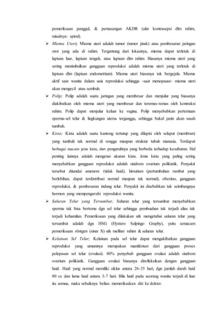 pemeriksaan panggul, & pemasangan AKDR (alat kontrasepsi dlm rahim, 
misalnya: spiral). 
 Mioma Uteri; Mioma uteri adalah tumor (tumor jinak) atau pembesaran jaringan 
otot yang ada di rahim. Tergantung dari lokasinya, mioma dapat terletak di 
lapisan luar, lapisan tengah, atau lapisan dlm rahim. Biasanya mioma uteri yang 
sering menimbulkan gangguan reproduksi adalah mioma uteri yang terletak di 
lapisan dlm (lapisan endometrium). Mioma uteri biasanya tak bergejala. Mioma 
aktif saat wanita dalam usia reproduksi sehingga -saat menopause- mioma uteri 
akan mengecil atau sembuh. 
 Polip; Polip adalah suatu jaringan yang membesar dan menjulur yang biasanya 
diakibatkan oleh mioma uteri yang membesar dan teremas-remas oleh kontraksi 
rahim. Polip dapat menjulur keluar ke vagina. Polip menyebabkan pertemuan 
sperma-sel telur & lingkungan uterus terganggu, sehingga bakal janin akan susah 
tumbuh. 
 Kista; Kista adalah suatu kantong tertutup yang dilapisi oleh selaput (membran) 
yang tumbuh tak normal di rongga maupun struktur tubuh manusia. Terdapat 
berbagai macam jenis kista, dan pengaruhnya yang berbeda terhadap kesuburan. Hal 
penting lainnya adalah mengenai ukuran kista. Jenis kista yang paling sering 
menyebabkan gangguan reproduksi adalah sindrom ovarium polikistik. Penyakit 
tersebut ditandai amenore (tidak haid), hirsutism (pertumbuhan rambut yang 
berlebihan, dapat terdistribusi normal maupun tak normal), obesitas, gangguan 
reproduksi, & pembesaran indung telur. Penyakit ini disebabkan tak seimbangnya 
hormon yang mempengaruhi reproduksi wanita. 
 Saluran Telur yang Tersumbat; Saluran telur yang tersumbat menyebabkan 
sperma tak bisa bertemu dgn sel telur sehingga pembuahan tak terjadi alias tak 
terjadi kehamilan. Pemeriksaan yang dilakukan utk mengetahui saluran telur yang 
tersumbat adalah dgn HSG (Hystero Salpingo Graphy), yaitu semacam 
pemeriksaan röntgen (sinar X) utk melihat rahim & saluran telur. 
 Kelainan Sel Telur; Kelainan pada sel telur dapat mengakibatkan gangguan 
reproduksi yang umumnya merupakan manifestasi dari gangguan proses 
pelepasan sel telur (ovulasi). 80% penyebab gangguan ovulasi adalah sindrom 
ovarium polikistik. Gangguan ovulasi biasanya direfleksikan dengan gangguan 
haid. Haid yang normal memiliki siklus antara 26-35 hari, dgn jumlah darah haid 
80 cc dan lama haid antara 3-7 hari. Bila haid pada seorang wanita terjadi di luar 
itu semua, maka sebaiknya beliau memeriksakan diri ke dokter. 
 