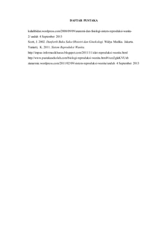 DAFTAR PUSTAKA 
kuliahbidan.wordpress.com/2008/09/09/anatomi-dan-fisiologi-sistem-reproduksi-wanita- 
2/ unduh 4 September 2013 
Scott, J. 2002. Danforth Buku Saku Obstetri dan Ginekologi. Widya Medika. Jakarta. 
Yuniarti, K. 2011. Sistem Reproduksi Wanita. 
http://impus- informasikhusus.blogspot.com/2011/11/alat-reproduksi-wanita.html 
http://www.pustakasekolah.com/biologi-reproduksi-wanita.html#ixzz2glaKVUxb 
zianarmie.wordpress.com/2011/02/09/sistem-reproduksi-wanita/unduh 4 September 2013 
