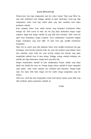 KATA PENGANTAR 
Pertama-tama kami ingin mengucapkan puji dan syukur kepada Tuhan yang Maha Esa 
yang telah memberkati kami sehingga makalah ini dapat diselesaikan. Kami juga ingin 
mengucapkan terima kasih bagi seluruh pihak yang telah membantu kami dalam 
pembuatan makalah. 
Kami mengakui bahwa kami adalah manusia yang mempunyai keterbatasan dalam 
berbagai hal. Oleh karena itu tidak ada hal yang dapat diselesaikan dengan sangat 
sempurna. Begitu pula dengan makalah ini yang telah kami selesaikan. Tidak semua hal 
dapat kami deskripsikan dengan sempurna. Kami melakukannya semaksimal mungkin 
dengan kemampuan yang kami miliki. Di mana kami juga memiliki keterbatasan 
kemampuan. 
Maka dari itu seperti yang telah dijelaskan bahwa kami memiliki keterbatasan dan juga 
kekurangan, kami bersedia menerima kritik dan saran dari pembaca yang budiman. Kami 
akan menerima semua kritik dan saran tersebut sebagai batu loncatan yang dapat 
memperbaiki makalah kami di masa datang. Sehingga semoga makalah berikutnya dan 
makalah lain dapat diselesaikan dengan hasil yang lebih baik. 
Dengan menyelesaikan makalah ini kami mengharapkan banyak manfaat yang dapat 
dipetik dan diambil dari karya ini. Semoga dengan adanya makalah ini dapat mengetahui 
organ genital pada wanita umumnya dan vestibulum pada khususnya. Dengan begitu 
maka kita dapat lebih dekat dengan diri kita sendiri sebagai pengetahuan yang tak 
terbatas. 
Akhir kata, sekali lagi kami mengucapkan terima kasih banyak kepada semua pihak yang 
telah membantu dalam penyelesaian makalah ini. 
Penulis 
 