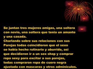 Se juntan tres mujeres amigas, una soltera  con novio, una soltera que tenia un amante  y una casada.  Charlando sobre sus relaciones con sus  Parejas todas coincidieron que el sexo  se habia hecho rutinario y aburrido, asi  que decidieron ir a un sex shop y comprar  ropa sexy para excitar a sus parejas,  todas compraron ropa de cuero negra  ajustada con mascaras y otros adminiculos.  