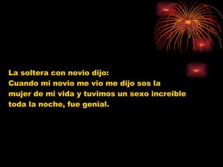 La soltera con novio dijo:  Cuando mi novio me vio me dijo sos la  mujer de mi vida y tuvimos un sexo increible  toda la noche, fue genial. 