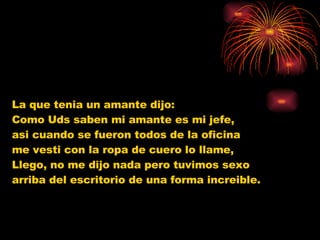 La que tenia un amante dijo:  Como Uds saben mi amante es mi jefe,  asi cuando se fueron todos de la oficina  me vesti con la ropa de cuero lo llame,  Llego, no me dijo nada pero tuvimos sexo  arriba del escritorio de una forma increible. 