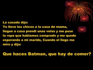 La casada dijo:  Yo lleve los chicos a la casa de mama,  llegue a casa prendi unas velas y me puse  la ropa que habiamos comprado y me quede  esperando a mi marido, Cuando el llego me  miro y dijo: Que haces Batman, que hay de comer?   