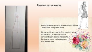 Próximo passo: costas
Contorne as partes recortadas em outra folha e
acrescente 3cm para o evasê
Na parte nº2, acrescente 3cm nos dois lados,
Na parte nº1, o meio das costas,
acrescente 3cm apenas no recorte,
Lembre-se que o meio das costas
não tem recorte.
 