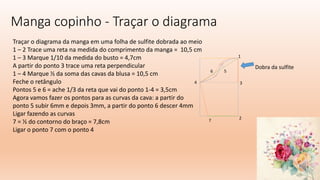 Manga copinho - Traçar o diagrama
Traçar o diagrama da manga em uma folha de sulfite dobrada ao meio
1 – 2 Trace uma reta na medida do comprimento da manga = 10,5 cm
1 – 3 Marque 1/10 da medida do busto = 4,7cm
A partir do ponto 3 trace uma reta perpendicular
1 – 4 Marque ½ da soma das cavas da blusa = 10,5 cm
Feche o retângulo
Pontos 5 e 6 = ache 1/3 da reta que vai do ponto 1-4 = 3,5cm
Agora vamos fazer os pontos para as curvas da cava: a partir do
ponto 5 subir 6mm e depois 3mm, a partir do ponto 6 descer 4mm
Ligar fazendo as curvas
7 = ½ do contorno do braço = 7,8cm
Ligar o ponto 7 com o ponto 4
1
2
3
4
5
6
Dobra da sulfite
7
 
