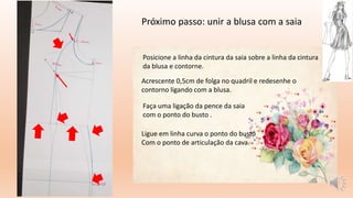 Próximo passo: unir a blusa com a saia
Posicione a linha da cintura da saia sobre a linha da cintura
da blusa e contorne.
Ligue em linha curva o ponto do busto
Com o ponto de articulação da cava.
Acrescente 0,5cm de folga no quadril e redesenhe o
contorno ligando com a blusa.
Faça uma ligação da pence da saia
com o ponto do busto .
 