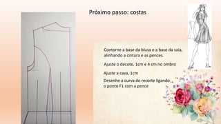 Próximo passo: costas
Contorne a base da blusa e a base da saia,
alinhando a cintura e as pences.
Ajuste o decote, 1cm e 4 cm no ombro
Ajuste a cava, 1cm
Desenhe a curva do recorte ligando
o ponto F1 com a pence
 