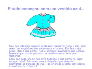 E tudo começou com um vestido azul... Não era intenção daquele professor consertar toda a rua, nem criar  um organismo que socorresse o bairro. Ele fez o que podia, deu a sua parte. Fez o primeiro movimento que acabou fazendo que outras pessoas  se motivassem a lutar por melhorias.  Será que cada um de nós está fazendo a sua parte no lugar em que  vive? Por acaso somos daqueles que somente apontamos os buracos da rua,  as crianças à solta sem escola e violência do trânsito? 