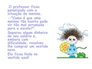   O professor ficou penalizado com a situação da menina. - "Como é que uma menina tão bonita pode vir tão mal arrumada para a escola?".  Separou algum dinheiro do seu salário e, embora com dificuldade, resolveu lhe comprar um vestido novo. Ela ficou linda no vestido azul! 