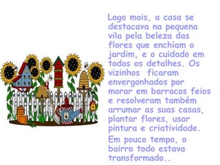 Logo mais, a casa se destacava na pequena vila pela beleza das flores que enchiam o jardim, e o cuidado em todos os detalhes. Os vizinhos  ficaram envergonhados por morar em barracos feios e resolveram também arrumar as suas casas, plantar flores, usar pintura e criatividade. Em pouco tempo, o bairro todo estava transformado.. 