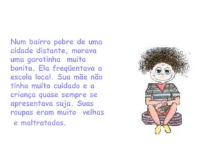 Num bairro pobre de uma cidade distante, morava uma garotinha  muito  bonita. Ela freqüentava a escola local. Sua mãe não tinha muito cuidado e a criança quase sempre se apresentava suja. Suas roupas eram muito  velhas   e maltratadas. 