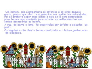     Um homem, que acompanhava os esforços e as lutas daquela gente, pensou que eles  bem mereciam um auxílio das autoridades. Foi ao prefeito expor suas idéias e saiu de lá com autorização para formar uma comissão para estudar os melhoramentos que seriam necessários ao bairro. A rua, de barro e lama, foi substituída por asfalto e calçadas  de pedra. Os esgotos a céu aberto foram canalizados e o bairro ganhou ares  de cidadania. 