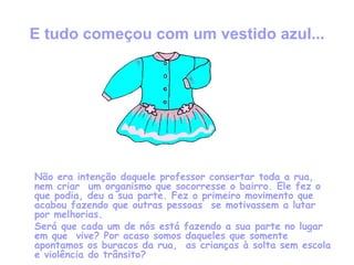 E tudo começou com um vestido azul... Não era intenção daquele professor consertar toda a rua, nem criar  um organismo que socorresse o bairro. Ele fez o que podia, deu a sua parte. Fez o primeiro movimento que acabou fazendo que outras pessoas  se motivassem a lutar por melhorias.  Será que cada um de nós está fazendo a sua parte no lugar em que  vive? Por acaso somos daqueles que somente apontamos os buracos da rua,  as crianças à solta sem escola e violência do trânsito? 