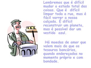 Lembremos que é difícil mudar o estado total das coisas. Que é  difícil limpar toda a rua, mas é fácil varrer a nossa calçada. É difícil reconstruir um planeta, mas é possível dar um vestido  azul.   Há moedas de amor que valem mais do que os tesouros bancários,  quando endereçadas no momento próprio e com bondade. 