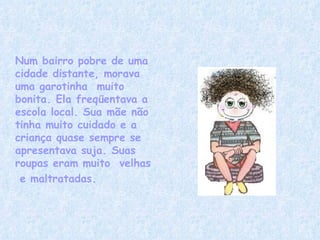 Num bairro pobre de uma cidade distante, morava uma garotinha  muito  bonita. Ela freqüentava a escola local. Sua mãe não tinha muito cuidado e a criança quase sempre se apresentava suja. Suas roupas eram muito  velhas   e maltratadas. 