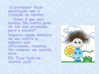   O professor ficou penalizado com a situação da menina. - "Como é que uma menina tão bonita pode vir tão mal arrumada para a escola?".  Separou algum dinheiro do seu salário e, embora com dificuldade, resolveu lhe comprar um vestido novo. Ela ficou linda no vestido azul! 