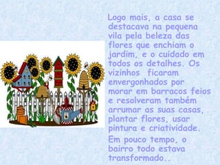 Logo mais, a casa se destacava na pequena vila pela beleza das flores que enchiam o jardim, e o cuidado em todos os detalhes. Os vizinhos  ficaram envergonhados por morar em barracos feios e resolveram também arrumar as suas casas, plantar flores, usar pintura e criatividade. Em pouco tempo, o bairro todo estava transformado.. 