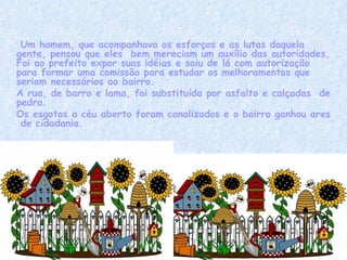     Um homem, que acompanhava os esforços e as lutas daquela gente, pensou que eles  bem mereciam um auxílio das autoridades. Foi ao prefeito expor suas idéias e saiu de lá com autorização para formar uma comissão para estudar os melhoramentos que seriam necessários ao bairro. A rua, de barro e lama, foi substituída por asfalto e calçadas  de pedra. Os esgotos a céu aberto foram canalizados e o bairro ganhou ares  de cidadania. 