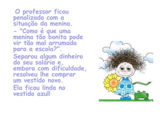 O professor ficou
penalizado com a
situação da menina.
- "Como é que uma
menina tão bonita pode
vir tão mal arrumada
para a escola?".
Separou algum dinheiro
do seu salário e,
embora com dificuldade,
resolveu lhe comprar
um vestido novo.
Ela ficou linda no
vestido azul!
 