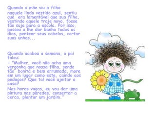Quando a mãe viu a filha
naquele lindo vestido azul, sentiu
que era lamentável que sua filha,
vestindo aquele traje novo, fosse
tão suja para a escola. Por isso,
passou a lhe dar banho todos os
dias, pentear seus cabelos, cortar
suas unhas...


Quando acabou a semana, o pai
falou:
- "Mulher, você não acha uma
vergonha que nossa filha, sendo
tão bonita e bem arrumada, more
em um lugar como este, caindo aos
pedaços? Que tal você ajeitar a
casa?
Nas horas vagas, eu vou dar uma
pintura nas paredes, consertar a
cerca, plantar um jardim."
 