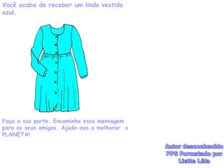 Você acaba de receber um lindo vestido
azul.




Faça a sua parte. Encaminhe essa mensagem
para os seus amigos. Ajude-nos a melhorar o
PLANETA!
 