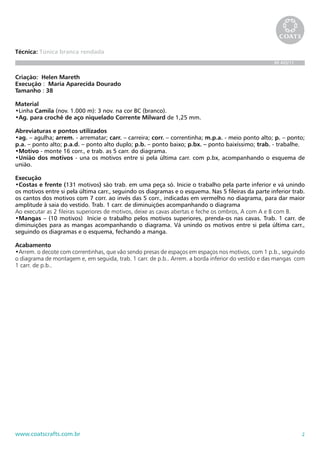 2www.coatscrafts.com.br
Técnica: Túnica branca rendada
BR 465/11
Criação: Helen Mareth
Execução : Maria Aparecida Dourado
Tamanho : 38
Material
•Linha Camila (nov. 1.000 m): 3 nov. na cor BC (branco).
•Ag. para crochê de aço niquelado Corrente Milward de 1,25 mm.
Abreviaturas e pontos utilizados
•ag. – agulha; arrem. - arrematar; carr. – carreira; corr. – correntinha; m.p.a. - meio ponto alto; p. – ponto;
p.a. – ponto alto; p.a.d. – ponto alto duplo; p.b. – ponto baixo; p.bx. – ponto baixíssimo; trab. - trabalhe.
•Motivo - monte 16 corr., e trab. as 5 carr. do diagrama.
•União dos motivos - una os motivos entre si pela última carr. com p.bx, acompanhando o esquema de
união.
Execução
•Costas e frente (131 motivos) são trab. em uma peça só. Inicie o trabalho pela parte inferior e vá unindo
os motivos entre si pela última carr., seguindo os diagramas e o esquema. Nas 5 fileiras da parte inferior trab.
os cantos dos motivos com 7 corr. ao invés das 5 corr., indicadas em vermelho no diagrama, para dar maior
amplitude à saia do vestido. Trab. 1 carr. de diminuições acompanhando o diagrama
Ao executar as 2 fileiras superiores de motivos, deixe as cavas abertas e feche os ombros, A com A e B com B.
•Mangas – (10 motivos) Inicie o trabalho pelos motivos superiores, prenda-os nas cavas. Trab. 1 carr. de
diminuições para as mangas acompanhando o diagrama. Vá unindo os motivos entre si pela última carr.,
seguindo os diagramas e o esquema, fechando a manga.
Acabamento
•Arrem. o decote com correntinhas, que vão sendo presas de espaços em espaços nos motivos, com 1 p.b., seguindo
o diagrama de montagem e, em seguida, trab. 1 carr. de p.b.. Arrem. a borda inferior do vestido e das mangas  com
1 carr. de p.b..
 