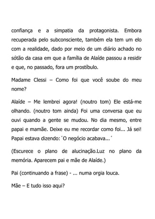 confiança   e   a   simpatia   da   protagonista.   Embora
recuperada pelo subconsciente, também ela tem um elo
com a realidade, dado por meio de um diário achado no
sótão da casa em que a família de Alaíde passou a residir
e que, no passado, fora um prostíbulo.

Madame Clessi – Como foi que você soube do meu
nome?

Alaíde – Me lembrei agora! (noutro tom) Ele está-me
olhando. (noutro tom ainda) Foi uma conversa que eu
ouvi quando a gente se mudou. No dia mesmo, entre
papai e mamãe. Deixe eu me recordar como foi... Já sei!
Papai estava dizendo:´O negócio acabava...´

(Escurece o plano de alucinação.Luz no plano da
memória. Aparecem pai e mãe de Alaíde.)

Pai (continuando a frase) - ... numa orgia louca.

Mãe – E tudo isso aqui?
 