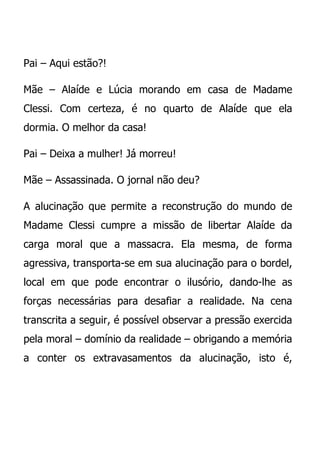 Pai – Aqui estão?!

Mãe – Alaíde e Lúcia morando em casa de Madame
Clessi. Com certeza, é no quarto de Alaíde que ela
dormia. O melhor da casa!

Pai – Deixa a mulher! Já morreu!

Mãe – Assassinada. O jornal não deu?

A alucinação que permite a reconstrução do mundo de
Madame Clessi cumpre a missão de libertar Alaíde da
carga moral que a massacra. Ela mesma, de forma
agressiva, transporta-se em sua alucinação para o bordel,
local em que pode encontrar o ilusório, dando-lhe as
forças necessárias para desafiar a realidade. Na cena
transcrita a seguir, é possível observar a pressão exercida
pela moral – domínio da realidade – obrigando a memória
a conter os extravasamentos da alucinação, isto é,
 