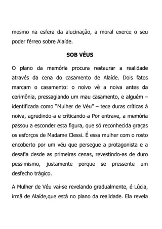 mesmo na esfera da alucinação, a moral exerce o seu
poder férreo sobre Alaíde.

                       SOB VÉUS

O plano da memória procura restaurar a realidade
através da cena do casamento de Alaíde. Dois fatos
marcam o casamento: o noivo vê a noiva antes da
cerimônia, pressagiando um mau casamento, e alguém –
identificada como “Mulher de Véu” – tece duras críticas à
noiva, agredindo-a e criticando-a Por entrave, a memória
passou a esconder esta figura, que só reconhecida graças
os esforços de Madame Clessi. É essa mulher com o rosto
encoberto por um véu que persegue a protagonista e a
desafia desde as primeiras cenas, revestindo-as de duro
pessimismo,   justamente     porque   se   pressente   um
desfecho trágico.

A Mulher de Véu vai-se revelando gradualmente, é Lúcia,
irmã de Alaíde,que está no plano da realidade. Ela revela
 