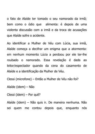 o fato de Alaíde ter tomado o seu namorado da irmã;
bem como o ódio que            alimenta: é depois de uma
violenta discussão com a irmã e da troca de acusações
que Alaíde sofre o acidente.

Ao identificar a Mulher de Véu com Lúcia, sua irmã,
Alaíde começa a decifrar um enigma que a atormenta:
em nenhum momento Lúcia a perdoou por ele ter-lhe
roubado o namorado. Essa revelação é dada ao
leitor/espectador quando da cena do casamento de
Alaíde e a identificação da Mulher de Véu.

Clessi (microfone) – Então a Mulher de Véu não foi?

Alaíde (idem) – Não

Clessi (idem) – Por quê?

Alaíde (idem) – Não quis ir. De maneira nenhuma. Não
sei   quem   me   contou   depois    que,    enquanto   nós
 
