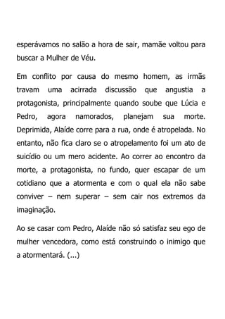 esperávamos no salão a hora de sair, mamãe voltou para
buscar a Mulher de Véu.

Em conflito por causa do mesmo homem, as irmãs
travam   uma     acirrada   discussão   que   angustia   a
protagonista, principalmente quando soube que Lúcia e
Pedro,   agora    namorados,     planejam     sua   morte.
Deprimida, Alaíde corre para a rua, onde é atropelada. No
entanto, não fica claro se o atropelamento foi um ato de
suicídio ou um mero acidente. Ao correr ao encontro da
morte, a protagonista, no fundo, quer escapar de um
cotidiano que a atormenta e com o qual ela não sabe
conviver – nem superar – sem cair nos extremos da
imaginação.

Ao se casar com Pedro, Alaíde não só satisfaz seu ego de
mulher vencedora, como está construindo o inimigo que
a atormentará. (...)
 