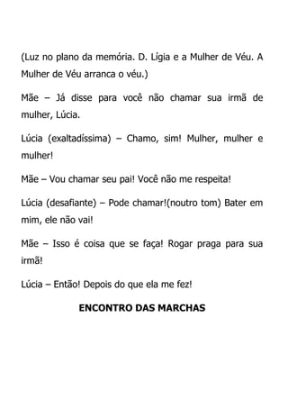 (Luz no plano da memória. D. Lígia e a Mulher de Véu. A
Mulher de Véu arranca o véu.)

Mãe – Já disse para você não chamar sua irmã de
mulher, Lúcia.

Lúcia (exaltadíssima) – Chamo, sim! Mulher, mulher e
mulher!

Mãe – Vou chamar seu pai! Você não me respeita!

Lúcia (desafiante) – Pode chamar!(noutro tom) Bater em
mim, ele não vai!

Mãe – Isso é coisa que se faça! Rogar praga para sua
irmã!

Lúcia – Então! Depois do que ela me fez!

             ENCONTRO DAS MARCHAS
 