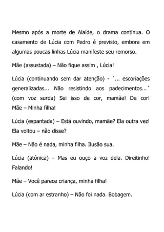 Mesmo após a morte de Alaíde, o drama continua. O
casamento de Lúcia com Pedro é previsto, embora em
algumas poucas linhas Lúcia manifeste seu remorso.

Mãe (assustada) – Não fique assim , Lúcia!

Lúcia (continuando sem dar atenção) - ´... escoriações
generalizadas... Não resistindo aos padecimentos...´
(com voz surda) Sei isso de cor, mamãe! De cor!
Mãe – Minha filha!

Lúcia (espantada) – Está ouvindo, mamãe? Ela outra vez!
Ela voltou – não disse?

Mãe – Não é nada, minha filha. Ilusão sua.

Lúcia (atônica) – Mas eu ouço a voz dela. Direitinho!
Falando!

Mãe – Você parece criança, minha filha!

Lúcia (com ar estranho) – Não foi nada. Bobagem.
 