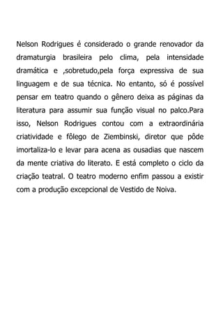 Nelson Rodrigues é considerado o grande renovador da
dramaturgia brasileira   pelo   clima, pela   intensidade
dramática e ,sobretudo,pela força expressiva de sua
linguagem e de sua técnica. No entanto, só é possível
pensar em teatro quando o gênero deixa as páginas da
literatura para assumir sua função visual no palco.Para
isso, Nelson Rodrigues contou com a extraordinária
criatividade e fôlego de Ziembinski, diretor que pôde
imortaliza-lo e levar para acena as ousadias que nascem
da mente criativa do literato. E está completo o ciclo da
criação teatral. O teatro moderno enfim passou a existir
com a produção excepcional de Vestido de Noiva.
 