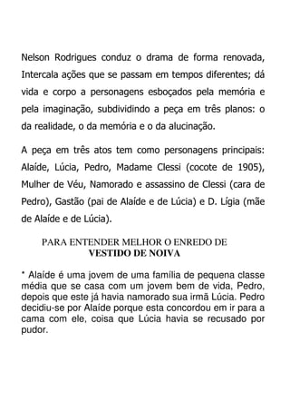 Nelson Rodrigues conduz o drama de forma renovada,
Intercala ações que se passam em tempos diferentes; dá
vida e corpo a personagens esboçados pela memória e
pela imaginação, subdividindo a peça em três planos: o
da realidade, o da memória e o da alucinação.

A peça em três atos tem como personagens principais:
Alaíde, Lúcia, Pedro, Madame Clessi (cocote de 1905),
Mulher de Véu, Namorado e assassino de Clessi (cara de
Pedro), Gastão (pai de Alaíde e de Lúcia) e D. Lígia (mãe
de Alaíde e de Lúcia).

    PARA ENTENDER MELHOR O ENREDO DE
            VESTIDO DE NOIVA

* Alaíde é uma jovem de uma família de pequena classe
média que se casa com um jovem bem de vida, Pedro,
depois que este já havia namorado sua irmã Lúcia. Pedro
decidiu-se por Alaíde porque esta concordou em ir para a
cama com ele, coisa que Lúcia havia se recusado por
pudor.
 