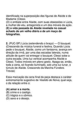 identificada na superposição das figuras de Alaíde e de
Madame (Clessi.
(D) o embate entre Alaíde, com suas obsessões e Lúcia,
a mulher-de-véu, antagonista e um dos móveis da ação.
(E) a vida passada de Alaíde revelada no casual
achado de um velho diário e de um maço de
fotografias.


2. (PUC-SP) Lúcia (estendendo o braço) — O bouquet.
(Crescendo da música funeral e festiva. Quando Lúcia
pede o bouquet, Alaíde, como um fantasma, avança em
direção da irmã, por uma das escadas laterais, numa
atitude de quem vai entregar o bouquet. Clessi sobe a
outra escada. Uma luz vertical acompanha Alaíde e
Clessi. Todos imóveis em pleno gesto. Apaga-se, então,
toda a cena, só ficando iluminado, sob uma luz lunar, o
túmulo de Alaíde. Crescendo da Marcha Fúnebre.
Trevas)

Essa marcação da cena final da peça destaca o caráter
extremamente sugestivo de Vestido de Noiva, qual seja,
o da relação entre o:

(A) amor e a morte.
(B) crime e o castigo.
(C) trágico e o cômico.
(D) sexo e o desejo.
 
