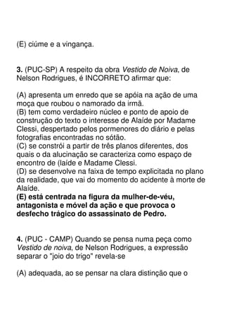 (E) ciúme e a vingança.


3. (PUC-SP) A respeito da obra Vestido de Noiva, de
Nelson Rodrigues, é INCORRETO afirmar que:

(A) apresenta um enredo que se apóia na ação de uma
moça que roubou o namorado da irmã.
(B) tem como verdadeiro núcleo e ponto de apoio de
construção do texto o interesse de Alaíde por Madame
Clessi, despertado pelos pormenores do diário e pelas
fotografias encontradas no sótão.
(C) se constrói a partir de três planos diferentes, dos
quais o da alucinação se caracteriza como espaço de
encontro de (laíde e Madame Clessi.
(D) se desenvolve na faixa de tempo explicitada no plano
da realidade, que vai do momento do acidente à morte de
Alaíde.
(E) está centrada na figura da mulher-de-véu,
antagonista e móvel da ação e que provoca o
desfecho trágico do assassinato de Pedro.


4. (PUC - CAMP) Quando se pensa numa peça como
Vestido de noiva, de Nelson Rodrigues, a expressão
separar o "joio do trigo" revela-se

(A) adequada, ao se pensar na clara distinção que o
 