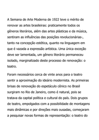 A Semana de Arte Moderna de 1922 teve o mérito de
renovar as artes brasileiras: praticamente todos os
gêneros literários, além das artes plásticas e da música,
sentiram as influências das posições revolucionárias-,
tanto na concepção estética, quanto na linguagem em
que é vazada a expressão artística. Uma única exceção
deve ser lamentada, um gênero literário permaneceu
isolado, marginalizado deste processo de renovação: o
teatro.

Foram necessários cerca de vinte anos para o teatro
sentir a aproximação do ideário modernista. As primeiras
brisas de renovação do espetáculo cênico no Brasil
surgiram no Rio de Janeiro, como é natural, pois se
tratava da capital política e cultural do país. Dois grupos
de teatro, empolgados com a possibilidade de montagens
mais dinâmicas e por direções mais ousadas, começaram
a pesquisar novas formas de representação: o teatro do
 