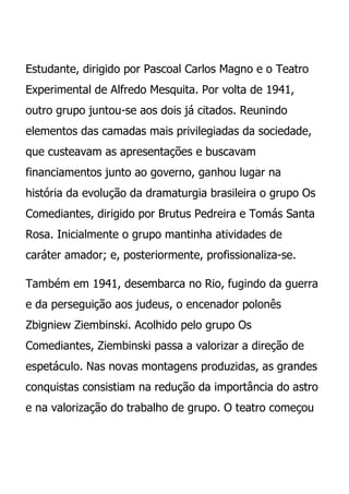Estudante, dirigido por Pascoal Carlos Magno e o Teatro
Experimental de Alfredo Mesquita. Por volta de 1941,
outro grupo juntou-se aos dois já citados. Reunindo
elementos das camadas mais privilegiadas da sociedade,
que custeavam as apresentações e buscavam
financiamentos junto ao governo, ganhou lugar na
história da evolução da dramaturgia brasileira o grupo Os
Comediantes, dirigido por Brutus Pedreira e Tomás Santa
Rosa. Inicialmente o grupo mantinha atividades de
caráter amador; e, posteriormente, profissionaliza-se.

Também em 1941, desembarca no Rio, fugindo da guerra
e da perseguição aos judeus, o encenador polonês
Zbigniew Ziembinski. Acolhido pelo grupo Os
Comediantes, Ziembinski passa a valorizar a direção de
espetáculo. Nas novas montagens produzidas, as grandes
conquistas consistiam na redução da importância do astro
e na valorização do trabalho de grupo. O teatro começou
 