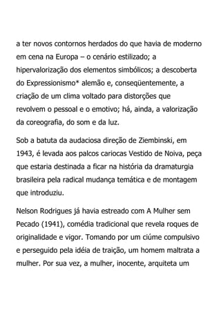 a ter novos contornos herdados do que havia de moderno
em cena na Europa – o cenário estilizado; a
hipervalorização dos elementos simbólicos; a descoberta
do Expressionismo* alemão e, conseqüentemente, a
criação de um clima voltado para distorções que
revolvem o pessoal e o emotivo; há, ainda, a valorização
da coreografia, do som e da luz.

Sob a batuta da audaciosa direção de Ziembinski, em
1943, é levada aos palcos cariocas Vestido de Noiva, peça
que estaria destinada a ficar na história da dramaturgia
brasileira pela radical mudança temática e de montagem
que introduziu.

Nelson Rodrigues já havia estreado com A Mulher sem
Pecado (1941), comédia tradicional que revela roques de
originalidade e vigor. Tomando por um ciúme compulsivo
e perseguido pela idéia de traição, um homem maltrata a
mulher. Por sua vez, a mulher, inocente, arquiteta um
 