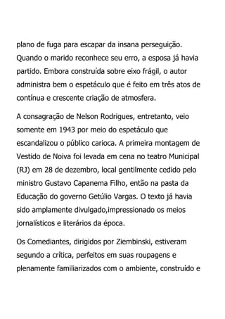plano de fuga para escapar da insana perseguição.
Quando o marido reconhece seu erro, a esposa já havia
partido. Embora construída sobre eixo frágil, o autor
administra bem o espetáculo que é feito em três atos de
contínua e crescente criação de atmosfera.

A consagração de Nelson Rodrigues, entretanto, veio
somente em 1943 por meio do espetáculo que
escandalizou o público carioca. A primeira montagem de
Vestido de Noiva foi levada em cena no teatro Municipal
(RJ) em 28 de dezembro, local gentilmente cedido pelo
ministro Gustavo Capanema Filho, então na pasta da
Educação do governo Getúlio Vargas. O texto já havia
sido amplamente divulgado,impressionado os meios
jornalísticos e literários da época.

Os Comediantes, dirigidos por Ziembinski, estiveram
segundo a crítica, perfeitos em suas roupagens e
plenamente familiarizados com o ambiente, construído e
 