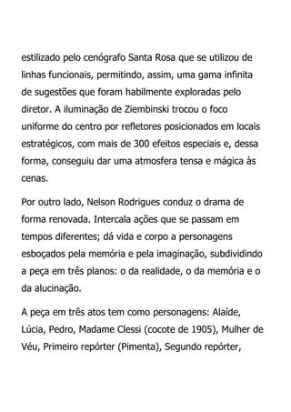 estilizado pelo cenógrafo Santa Rosa que se utilizou de
linhas funcionais, permitindo, assim, uma gama infinita
de sugestões que foram habilmente exploradas pelo
diretor. A iluminação de Ziembinski trocou o foco
uniforme do centro por refletores posicionados em locais
estratégicos, com mais de 300 efeitos especiais e, dessa
forma, conseguiu dar uma atmosfera tensa e mágica às
cenas.

Por outro lado, Nelson Rodrigues conduz o drama de
forma renovada. Intercala ações que se passam em
tempos diferentes; dá vida e corpo a personagens
esboçados pela memória e pela imaginação, subdividindo
a peça em três planos: o da realidade, o da memória e o
da alucinação.

A peça em três atos tem como personagens: Alaíde,
Lúcia, Pedro, Madame Clessi (cocote de 1905), Mulher de
Véu, Primeiro repórter (Pimenta), Segundo repórter,
 