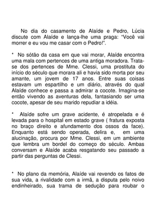 No dia do casamento de Alaíde e Pedro, Lúcia
discute com Alaíde e lança-lhe uma praga: “Você vai
morrer e eu vou me casar com o Pedro!”.

* No sótão da casa em que vai morar, Alaíde encontra
uma mala com pertences de uma antiga moradora. Trata-
se dos pertences de Mme. Clessi, uma prostituta do
início do século que morara ali e havia sido morta por seu
amante, um jovem de 17 anos. Entre suas coisas
estavam um espartilho e um diário, através do qual
Alaíde conhece e passa a admirar a cocote. Imagina-se
então vivendo as aventuras dela, fantasiando ser uma
cocote, apesar de seu marido repudiar a idéia.

* Alaíde sofre um grave acidente, é atropelada e é
levada para o hospital em estado grave ( fratura exposta
no braço direito e afundamento dos ossos da face).
Enquanto está sendo operada, delira e,          em uma
alucinação, procura por Mme. Clessi, em um ambiente
que lembra um bordel do começo do século. Ambas
conversam e Alaíde acaba resgatando seu passado a
partir das perguntas de Clessi.


* No plano da memória, Alaíde vai revendo os fatos de
sua vida, a rivalidade com a irmã, a disputa pelo noivo
endinheirado, sua trama de sedução para roubar o
 