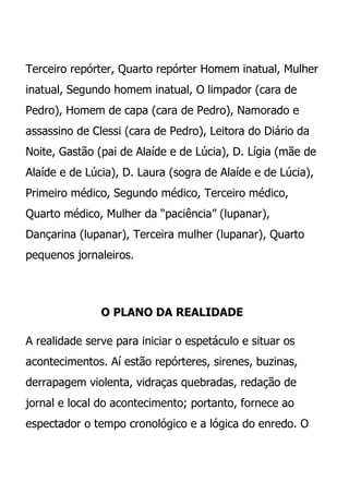 Terceiro repórter, Quarto repórter Homem inatual, Mulher
inatual, Segundo homem inatual, O limpador (cara de
Pedro), Homem de capa (cara de Pedro), Namorado e
assassino de Clessi (cara de Pedro), Leitora do Diário da
Noite, Gastão (pai de Alaíde e de Lúcia), D. Lígia (mãe de
Alaíde e de Lúcia), D. Laura (sogra de Alaíde e de Lúcia),
Primeiro médico, Segundo médico, Terceiro médico,
Quarto médico, Mulher da “paciência” (lupanar),
Dançarina (lupanar), Terceira mulher (lupanar), Quarto
pequenos jornaleiros.




               O PLANO DA REALIDADE

A realidade serve para iniciar o espetáculo e situar os
acontecimentos. Aí estão repórteres, sirenes, buzinas,
derrapagem violenta, vidraças quebradas, redação de
jornal e local do acontecimento; portanto, fornece ao
espectador o tempo cronológico e a lógica do enredo. O
 