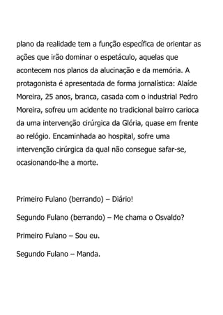 plano da realidade tem a função específica de orientar as
ações que irão dominar o espetáculo, aquelas que
acontecem nos planos da alucinação e da memória. A
protagonista é apresentada de forma jornalística: Alaíde
Moreira, 25 anos, branca, casada com o industrial Pedro
Moreira, sofreu um acidente no tradicional bairro carioca
da uma intervenção cirúrgica da Glória, quase em frente
ao relógio. Encaminhada ao hospital, sofre uma
intervenção cirúrgica da qual não consegue safar-se,
ocasionando-lhe a morte.




Primeiro Fulano (berrando) – Diário!

Segundo Fulano (berrando) – Me chama o Osvaldo?

Primeiro Fulano – Sou eu.

Segundo Fulano – Manda.
 