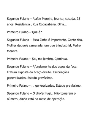 Segundo Fulano – Alaíde Moreira, branca, casada, 25
anos. Residência , Rua Copacabana. Olha...

Primeiro Fulano – Que é?

Segundo Fulano – Essa Zinha é importante. Gente rica.
Mulher daquele camarada, um que é industrial, Pedro
Moreira.

Primeiro Fulano – Sei, me lembro. Continua.

Segundo Fulano – Afundamento dos ossos da face.
Fratura exposta do braço direito. Escoriações
generalizadas. Estado gravíssimo.

Primeiro Fulano - ... generalizadas. Estado gravíssimo.

Segundo Fulano – O chofer fugiu. Não tomaram o
número. Ainda está na mesa de operação.
 