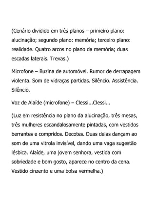 (Cenário dividido em três planos – primeiro plano:
alucinação; segundo plano: memória; terceiro plano:
realidade. Quatro arcos no plano da memória; duas
escadas laterais. Trevas.)

Microfone – Buzina de automóvel. Rumor de derrapagem
violenta. Som de vidraças partidas. Silêncio. Assistência.
Silêncio.

Voz de Alaíde (microfone) – Clessi...Clessi...

(Luz em resistência no plano da alucinação, três mesas,
três mulheres escandalosamente pintadas, com vestidos
berrantes e compridos. Decotes. Duas delas dançam ao
som de uma vitrola invisível, dando uma vaga sugestão
lésbica. Alaíde, uma jovem senhora, vestida com
sobriedade e bom gosto, aparece no centro da cena.
Vestido cinzento e uma bolsa vermelha.)
 
